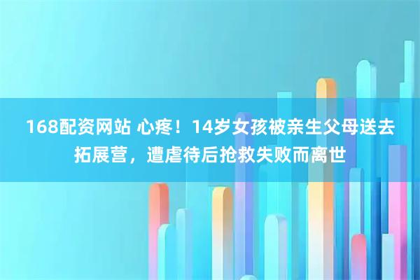 168配资网站 心疼！14岁女孩被亲生父母送去拓展营，遭虐待后抢救失败而离世