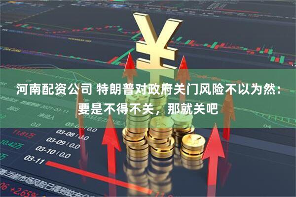 河南配资公司 特朗普对政府关门风险不以为然：要是不得不关，那就关吧