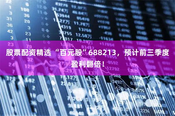 股票配资精选 “百元股”688213，预计前三季度盈利翻倍！