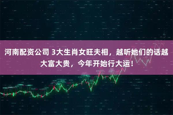 河南配资公司 3大生肖女旺夫相，越听她们的话越大富大贵，今年开始行大运！