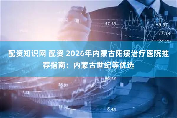配资知识网 配资 2026年内蒙古阳痿治疗医院推荐指南：内蒙古世纪等优选