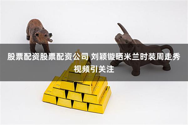 股票配资股票配资公司 刘颖镟晒米兰时装周走秀视频引关注