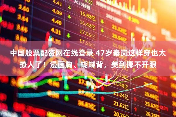 中国股票配资网在线登录 47岁秦岚这样穿也太撩人了！漫画胸、蝴蝶背，美到挪不开眼