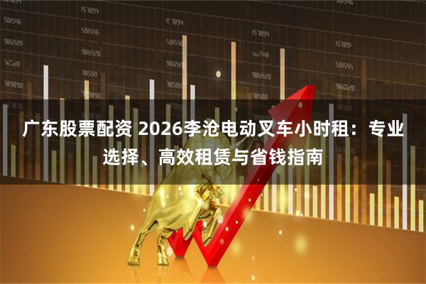 广东股票配资 2026李沧电动叉车小时租：专业选择、高效租赁与省钱指南