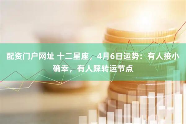配资门户网址 十二星座，4月6日运势：有人接小确幸，有人踩转运节点