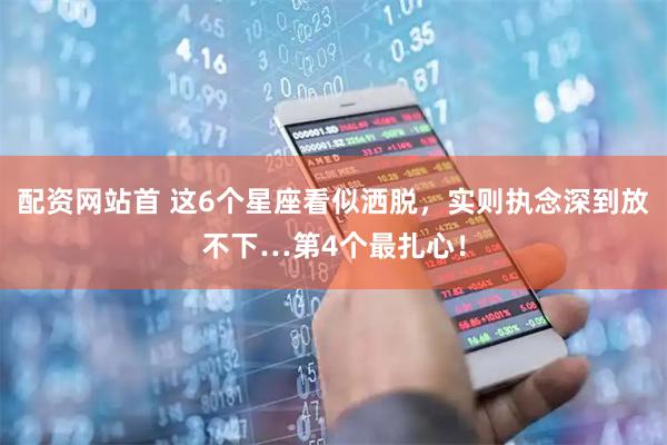 配资网站首 这6个星座看似洒脱，实则执念深到放不下…第4个最扎心！