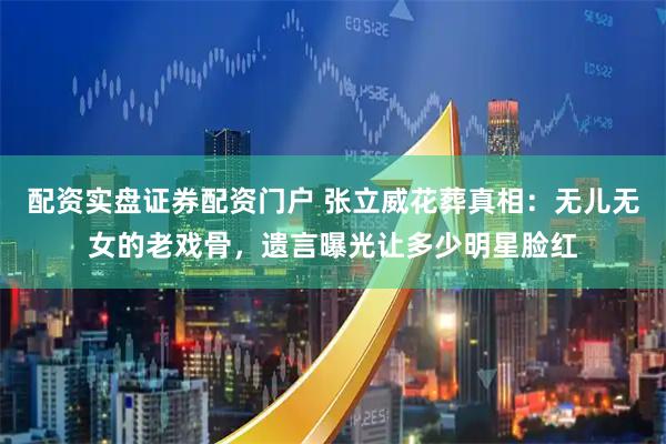 配资实盘证券配资门户 张立威花葬真相：无儿无女的老戏骨，遗言曝光让多少明星脸红