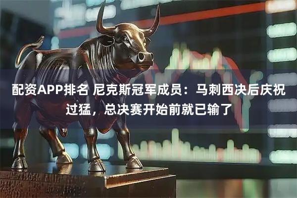 配资APP排名 尼克斯冠军成员：马刺西决后庆祝过猛，总决赛开始前就已输了