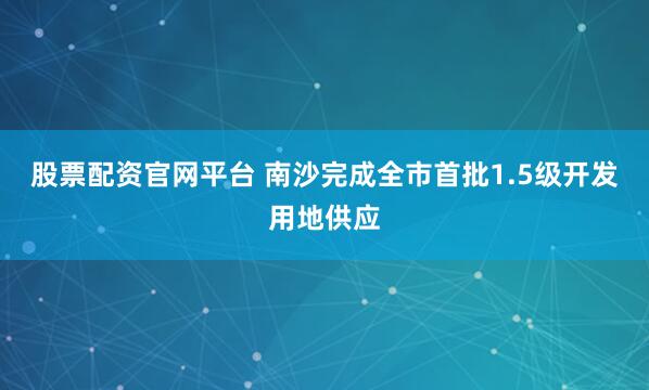股票配资官网平台 南沙完成全市首批1.5级开发用地供应