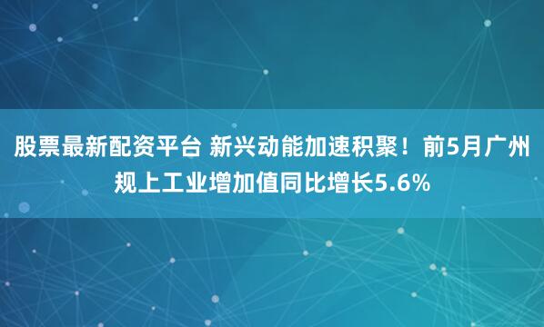 股票最新配资平台 新兴动能加速积聚！前5月广州规上工业增加值同比增长5.6%