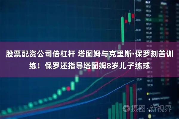 股票配资公司倍杠杆 塔图姆与克里斯·保罗刻苦训练！保罗还指导塔图姆8岁儿子练球