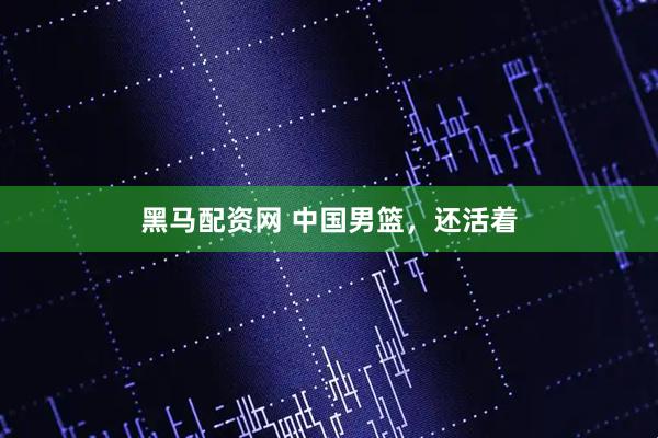 黑马配资网 中国男篮，还活着