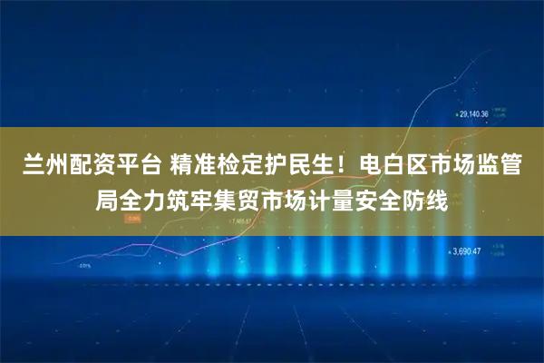 兰州配资平台 精准检定护民生！电白区市场监管局全力筑牢集贸市场计量安全防线