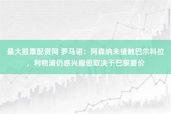 最大股票配资网 罗马诺：阿森纳未接触巴尔科拉，利物浦仍感兴趣但取决于巴黎要价