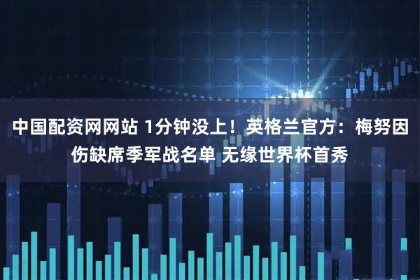 中国配资网网站 1分钟没上！英格兰官方：梅努因伤缺席季军战名单 无缘世界杯首秀