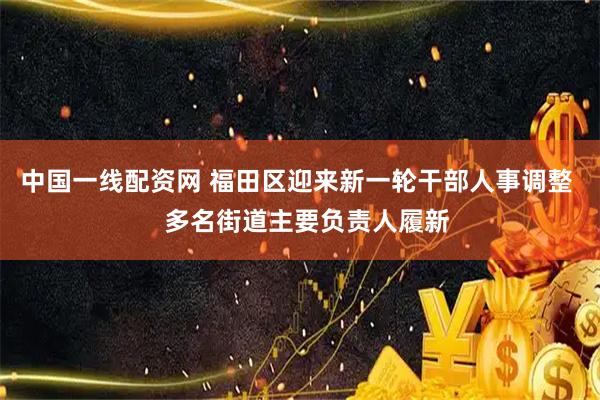 中国一线配资网 福田区迎来新一轮干部人事调整   多名街道主要负责人履新