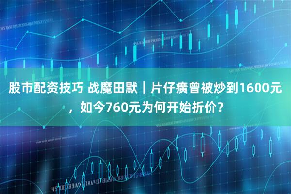 股市配资技巧 战魔田默｜片仔癀曾被炒到1600元，如今760元为何开始折价？