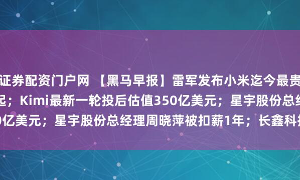 证券配资门户网 【黑马早报】雷军发布小米迄今最贵手机，售价10999元起；Kimi最新一轮投后估值350亿美元；星宇股份总经理周晓萍被扣薪1年；长鑫科技回...